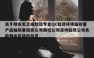 关于排水泵总成检验专业QC验货环境辐射量产品辐射量验货公司质检公司深圳验货公司危险物品监装的信息